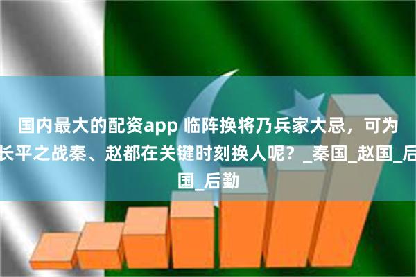 国内最大的配资app 临阵换将乃兵家大忌，可为何长平之战秦、赵都在关键时刻换人呢？_秦国_赵国_后勤