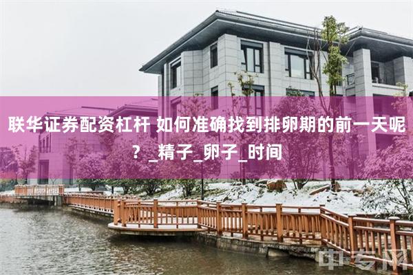 联华证券配资杠杆 如何准确找到排卵期的前一天呢？_精子_卵子_时间