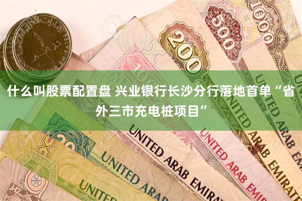 什么叫股票配置盘 兴业银行长沙分行落地首单“省外三市充电桩项目”