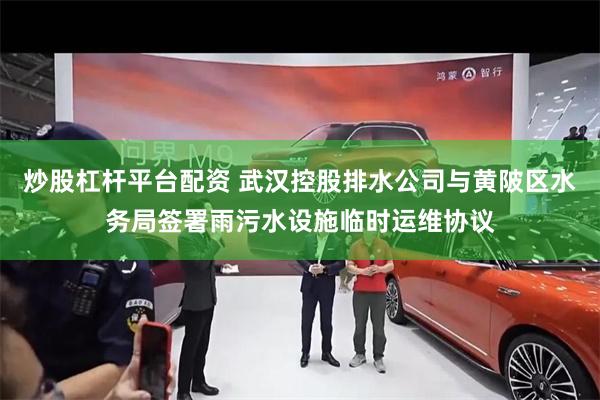 炒股杠杆平台配资 武汉控股排水公司与黄陂区水务局签署雨污水设施临时运维协议