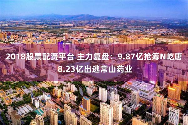 2018股票配资平台 主力复盘：9.87亿抢筹N屹唐 8.23亿出逃常山药业