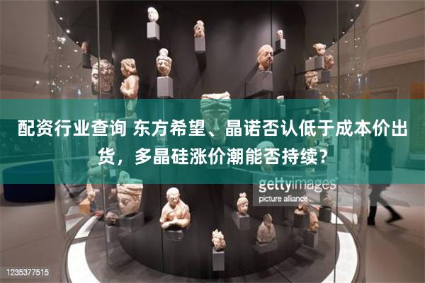 配资行业查询 东方希望、晶诺否认低于成本价出货，多晶硅涨价潮能否持续？