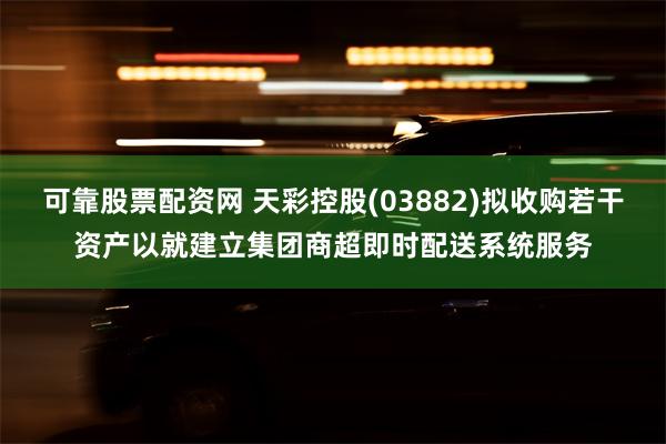 可靠股票配资网 天彩控股(03882)拟收购若干资产以就建立集团商超即时配送系统服务
