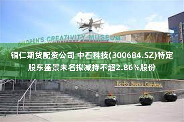 铜仁期货配资公司 中石科技(300684.SZ)特定股东盛景未名拟减持不超2.86%股份