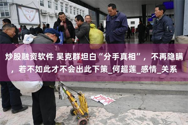 炒股融资软件 吴克群坦白“分手真相”，不再隐瞒，若不如此才不会出此下策_何超莲_感情_关系