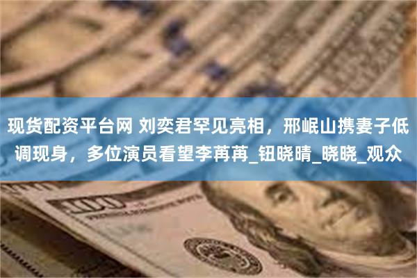 现货配资平台网 刘奕君罕见亮相，邢岷山携妻子低调现身，多位演员看望李苒苒_钮晓晴_晓晓_观众