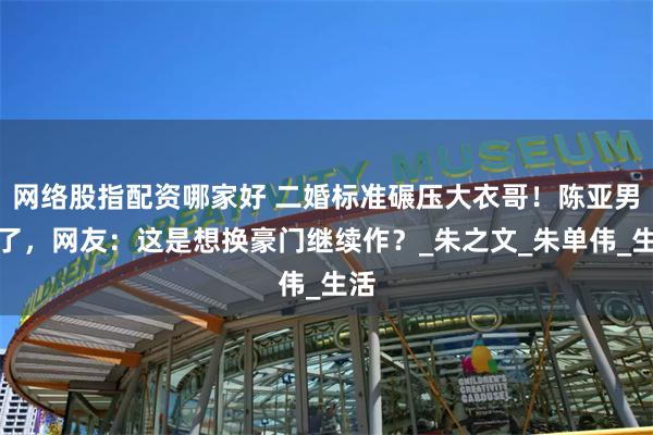 网络股指配资哪家好 二婚标准碾压大衣哥！陈亚男飘了，网友：这是想换豪门继续作？_朱之文_朱单伟_生活