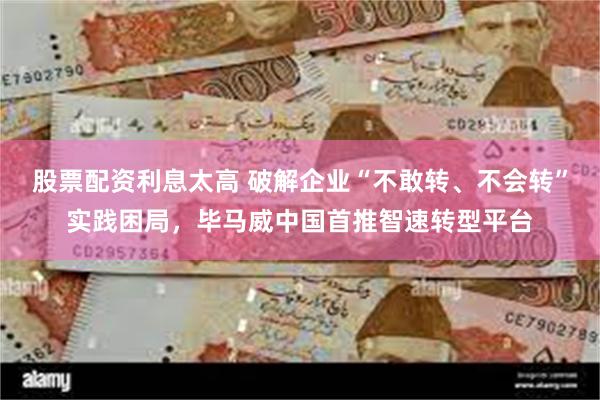 股票配资利息太高 破解企业“不敢转、不会转”实践困局，毕马威中国首推智速转型平台