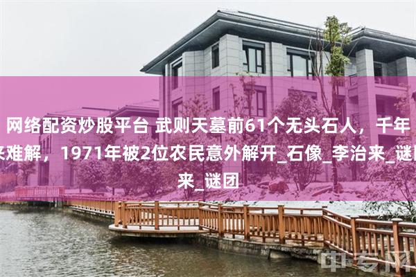 网络配资炒股平台 武则天墓前61个无头石人，千年来难解，1971年被2位农民意外解开_石像_李治来_谜团