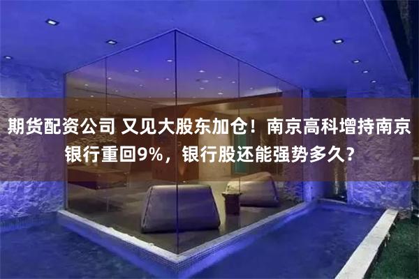 期货配资公司 又见大股东加仓！南京高科增持南京银行重回9%，银行股还能强势多久？