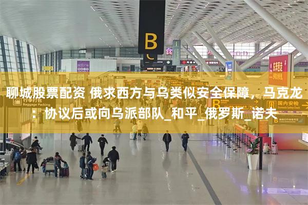 聊城股票配资 俄求西方与乌类似安全保障，马克龙：协议后或向乌派部队_和平_俄罗斯_诺夫