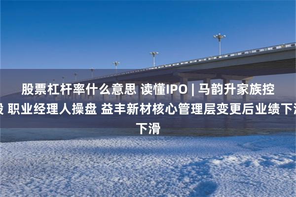 股票杠杆率什么意思 读懂IPO | 马韵升家族控股 职业经理人操盘 益丰新材核心管理层变更后业绩下滑