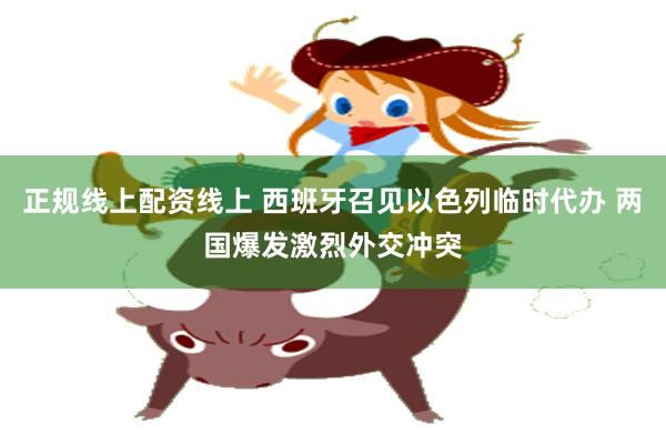 正规线上配资线上 西班牙召见以色列临时代办 两国爆发激烈外交冲突