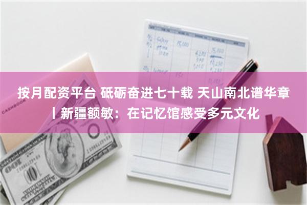 按月配资平台 砥砺奋进七十载 天山南北谱华章丨新疆额敏：在记忆馆感受多元文化