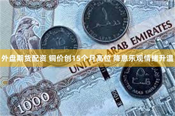 外盘期货配资 铜价创15个月高位 降息乐观情绪升温