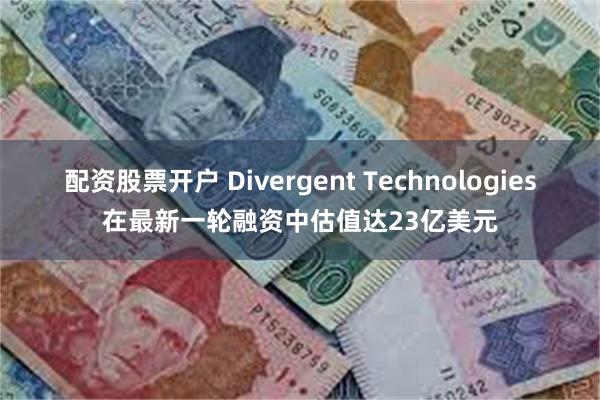配资股票开户 Divergent Technologies在最新一轮融资中估值达23亿美元