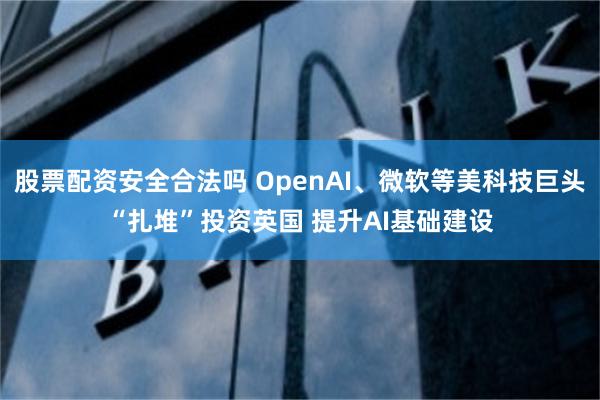 股票配资安全合法吗 OpenAI、微软等美科技巨头“扎堆”投资英国 提升AI基础建设