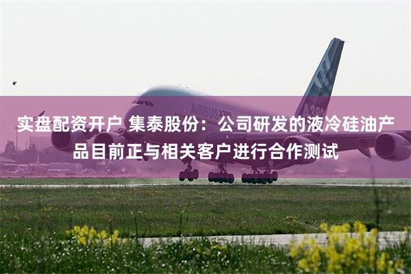 实盘配资开户 集泰股份：公司研发的液冷硅油产品目前正与相关客户进行合作测试