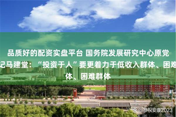 品质好的配资实盘平台 国务院发展研究中心原党组书记马建堂：“投资于人”要更着力于低收入群体、困难群体