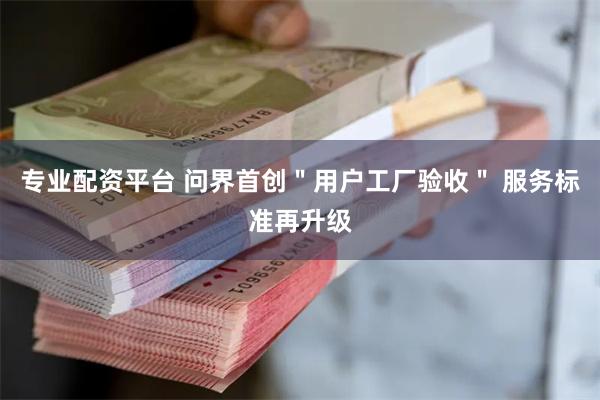 专业配资平台 问界首创＂用户工厂验收＂ 服务标准再升级